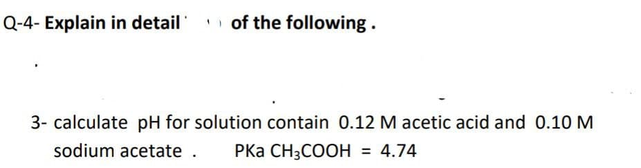 Q-4- Explain in detail
i of the following.
3- calculate pH for solution contain 0.12 M acetic acid and 0.10 M
sodium acetate .
РКа CH3COОH
= 4.74
