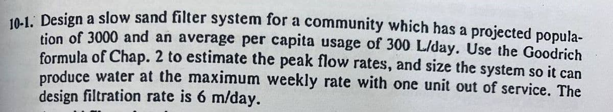 10-1. Design a slow sand filter system for a community which has a projected popula-
tion of 3000 and an average per capita usage of 300 L/day. Use the Goodrich
formula of Chap. 2 to estimate the peak flow rates, and size the system so it can
produce water at the maximum weekly rate with one unit out of service. The
design filtration rate is 6 m/day.