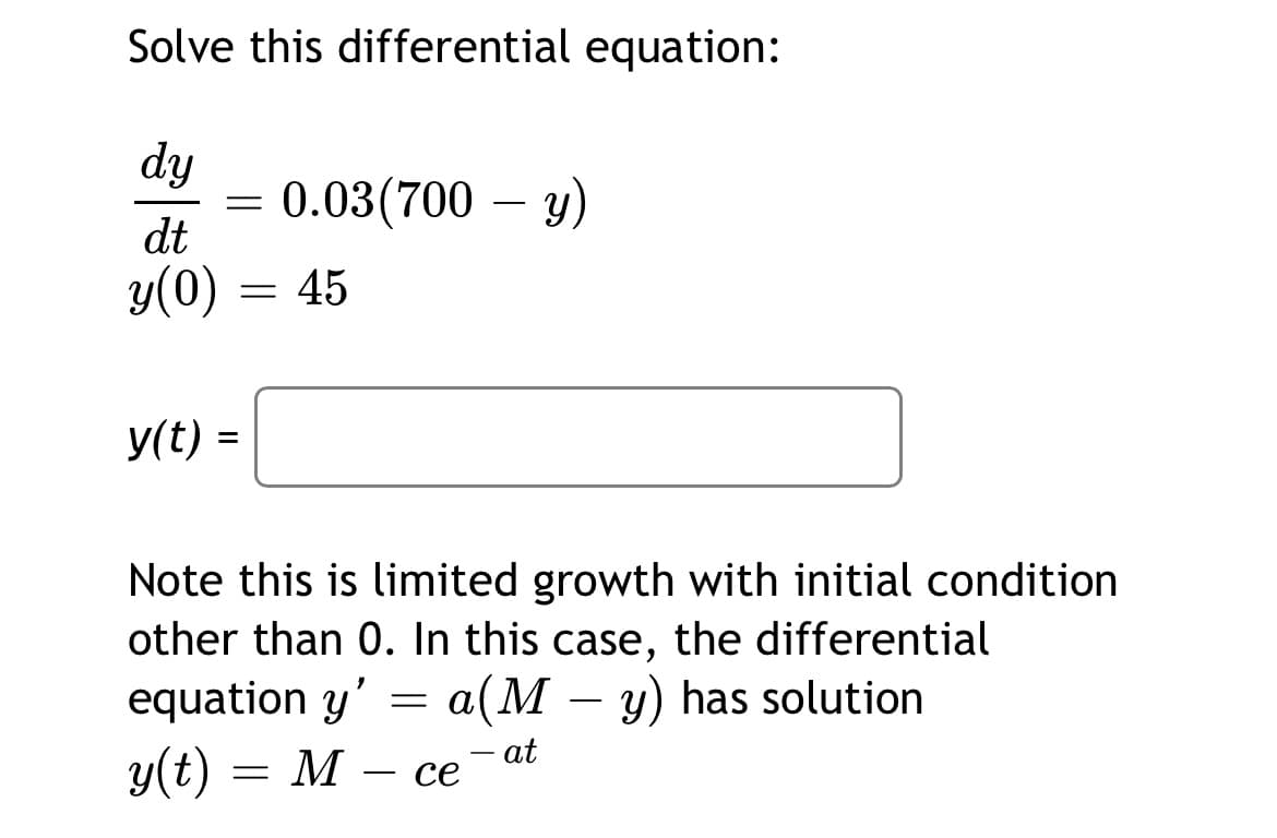 Solve this differential equation:
dy
0.03(700 — у)
dt
y(0)
45
У(t) -
Note this is limited growth with initial condition
other than 0. In this case, the differential
equation y' = a(M – y) has solution
-
y(t) =
M
- at
се
