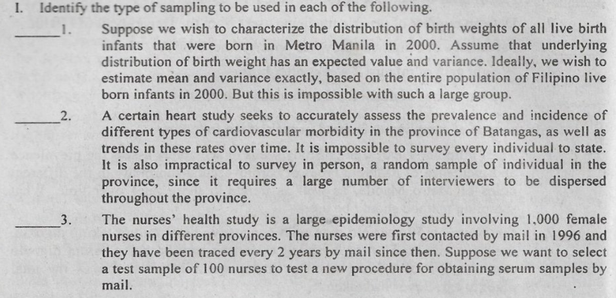 I. Identify the type of sampling to be used in each of the following.
Suppose we wish to characterize the distribution of birth weights of all live birth
infants that were born in Metro Manila in 2000. Assume that underlying
distribution of birth weight has an expected value and variance. Ideally, we wish to
estimate mean and variance exactly, based on the entire population of Filipino live
born infants in 2000. But this is impossible with such a large group.
1.
A certain heart study seeks to accurately assess the prevalence and incidence of
different types of cardiovascular morbidity in the province of Batangas, as well as
trends in these rates over time. It is impossible to survey every individual to state.
It is also impractical to survey in person, a random sample of individual in the
province, since it requires a large number of interviewers to be dispersed
throughout the province.
2.
The nurses' health study is a large epidemiology study involving 1,000 female
nurses in different provinces. The nurses were first contacted by mail in 1996 and
they have been traced every 2 years by mail since then. Suppose we want to select
a test sample of 100 nurses to test a new procedure for obtaining serum samples by
3.
mail.
