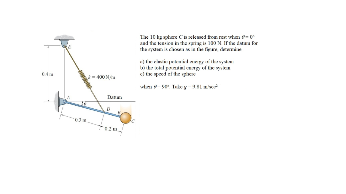 The 10 kg sphere C is released from rest when 0= 0°
and the tension in the spring is 100 N. If the datum for
the system is chosen as in the figure, determine
a) the elastic potential energy of the system
b) the total potential energy of the system
c) the speed of the sphere
0.4 m
k = 400 N/m
when 0= 90°. Take g = 9.81 m/sec2
Datum
D
B
0.3 m
*0.2 m
