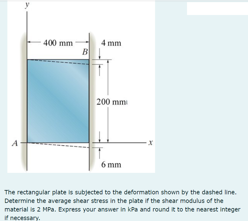 y
400 mm
4 mm
B
200 mm
A
6 mm
The rectangular plate is subjected to the deformation shown by the dashed line.
Determine the average shear stress in the plate if the shear modulus of the
material is 2 MPa. Express your answer in kPa and round it to the nearest integer
if necessary.
