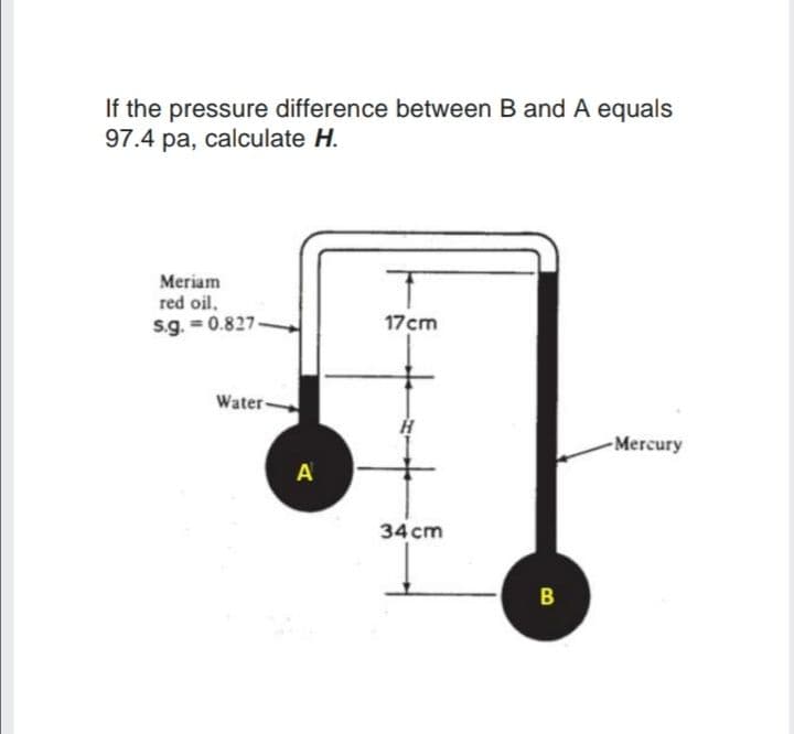 If the pressure difference between B and A equals
97.4 pa, calculate H.
Meriam
red oil.
s.g. = 0.827
17cm
Water-
Mercury
A
34 cm
B
