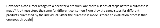 How does a consumer recognize a need for a product? Are there a series of steps before a purchase is
made? Are these steps the same for different consumers? Are they the same steps for different
products purchased by the individual? After the purchase is made is there an evaluation process that
one goes through?|
