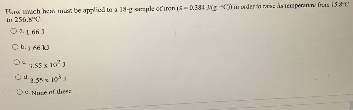 How much heat must be applied to a 18-g sample of iron (s = 0.384 J/(g ·°C)) in order to raise its temperature from 15.8°C
to 256.8°C
O a. 1.66 J
O b. 1.66 kJ
O c.
3.55 x 102 J
O d.3.55 x 103 J
O e. None of these
