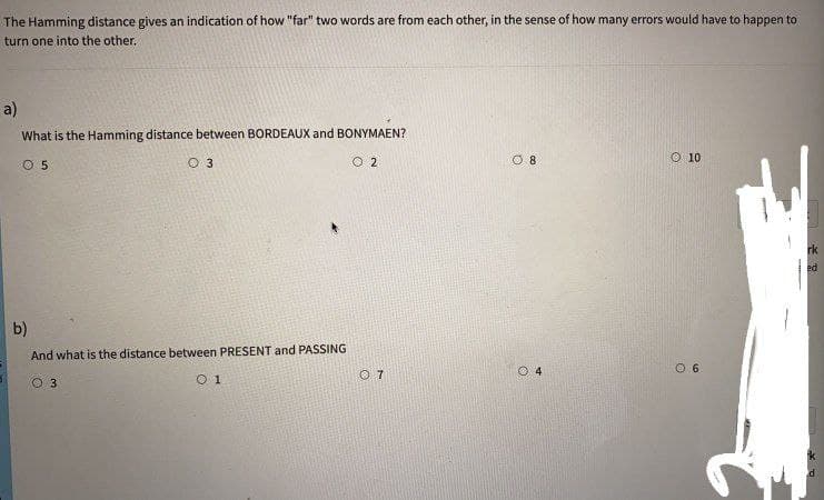 The Hamming distance gives an indication of how "far" two words are from each other, in the sense of how many errors would have to happen to
turn one into the other.
a)
What is the Hamming distance between BORDEAUX and BONYMAEN?
O 5
O 3
O 2
O 8
O 10
b)
And what is the distance between PRESENT and PASSING
O 7
O 4
O 6
O 3
O 1
