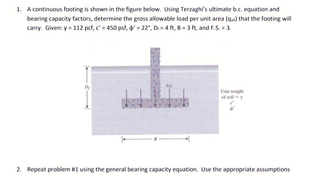 1. A continuous footing is shown in the figure below. Using Terzaghi's ultimate b.c. equation and
bearing capacity factors, determine the gross allowable load per unit area (qall) that the footing will
carry. Given: y = 112 pcf, c' = 450 psf, ' = 22°, D = 4 ft, B = 3 ft, and F.S. = 3.
gall
Unit weight
of soil y
c'
$'
2. Repeat problem #1 using the general bearing capacity equation. Use the appropriate assumptions