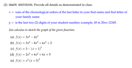 (2) GRAPH SKETCHING. Provide all details as demonstrated in class.
x = sum of the chronological orders of the last letter in your first name and first letter of
your family name
y = is the last two (2) digits of your student number; example, 45 in 20xx-12345.
Use calculus to sketch the graph of the given function.
(a) f(x) = 3xª – 4x³
(b) f(x) = 3x* – 8x³ + 6x² + 2
(c) f(x) = 3– (x + 1)³
(d) f(x) = 2x3 + 6x² + 6x +5
(e) f(x) = x³ (x + 5)²
