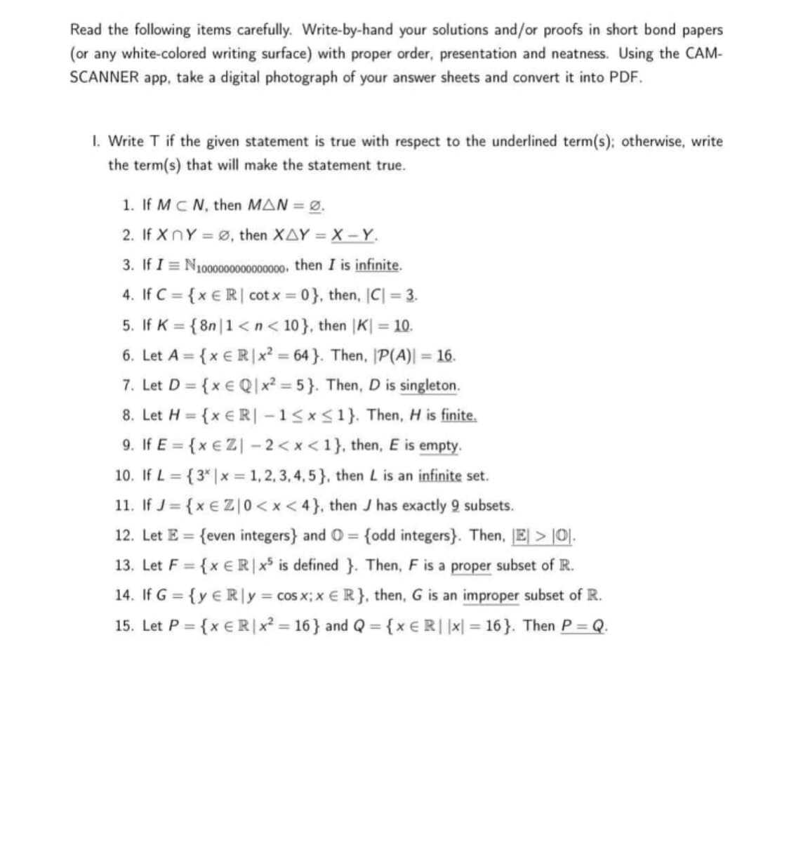 Read the following items carefully. Write-by-hand your solutions and/or proofs in short bond papers
(or any white-colored writing surface) with proper order, presentation and neatness. Using the CAM-
SCANNER app, take a digital photograph of your answer sheets and convert it into PDF.
I. Write T if the given statement is true with respect to the underlined term(s); otherwise, write
the term(s) that will make the statement true.
1. If MCN, then MAN = Ø.
2. If XnY = ø, then XAY = X - Y.
3. If I = N1000000000000000, then I is infinite.
4. If C = {x € R | cot x = 0}, then, C| = 3.
%3D
5. If K = { 8n |1 <n< 10}, then |K| = 10.
%3D
6. Let A = {x € R|x? = 64 }. Then, P(A)| = 16.
7. Let D = {x € Q|x² = 5}. Then, D is singleton.
8. Let H = {x € R| –1<x<1}. Then, H is finite.
9. If E = {x € Z| – 2 < x < 1}, then, E is empty.
10. If L = {3* |x = 1,2, 3, 4, 5}, then L is an infinite set.
11. If J= {x € Z|0 < x < 4}, then J has exactly 9 subsets.
12. Let E = {even integers} and O = {odd integers}. Then, E > [0].
%3D
%3D
%3D
%3D
%3D
13. Let F = {x €R|x is defined }. Then, F is a proper subset of R.
%3D
14. If G = {y € R|y = cos x; x € R}, then, G is an improper subset of R.
%3D
15. Let P = {x € R|x² = 16} and Q = {x €R||x| = 16}. Then P = Q.
