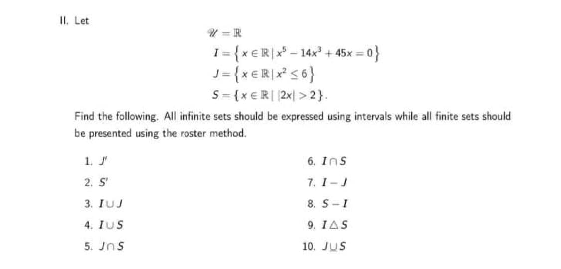 II. Let
U = R
I = {x €R|x* – 14x? + 45x =
J= {x €R|x* s6}
S= {x €R| |2x| > 2}.
아
Find the following. All infinite sets should be expressed using intervals while all finite sets should
be presented using the roster method.
1. J'
6. Ins
2. S'
7. I-J
3. IUJ
8. S-I
4. IUS
9. IAS
5. Jns
10. JUS
