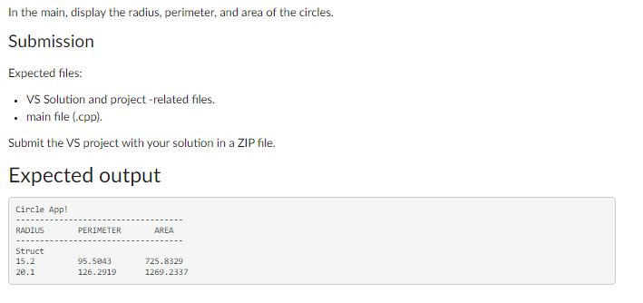 In the main, display the radius, perimeter, and area of the circles.
Submission
Expected files:
• VS Solution and project -related files.
• main file (.cpp).
Submit the VS project with your solution in a ZIP file.
Expected output
Circle App!
RADIUS
Struct
15.2
20.1
PERIMETER
95.5843
126.2919
AREA
725.8329
1269.2337
