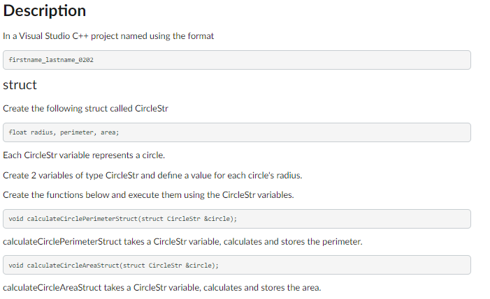Description
In a Visual Studio C++ project named using the format
firstname_lastname_0202
struct
Create the following struct called CircleStr
float radius, perimeter, area;
Each CircleStr variable represents a circle.
Create 2 variables of type CircleStr and define a value for each circle's radius.
Create the functions below and execute them using the CircleStr variables.
void calculateCircle PerimeterStruct(struct CircleStr &circle);
calculateCirclePerimeterStruct takes a CircleStr variable, calculates and stores the perimeter.
void calculateCircleAreaStruct(struct CircleStr &circle);
calculateCircleAreaStruct takes a CircleStr variable, calculates and stores the area.