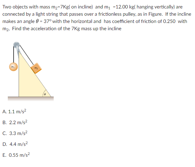 Two objects with mass m₂=7Kg( on incline) and m₁ =12.00 kg( hanging vertically) are
connected by a light string that passes over a frictionless pulley, as in Figure. If the incline
makes an angle = 37° with the horizontal and has coefficient of friction of 0.250 with
m2, Find the acceleration of the 7Kg mass up the incline
my
A. 1.1 m/s²
B. 2.2 m/s²
C. 3.3 m/s²
D. 4.4 m/s²
E. 0.55 m/s²
0