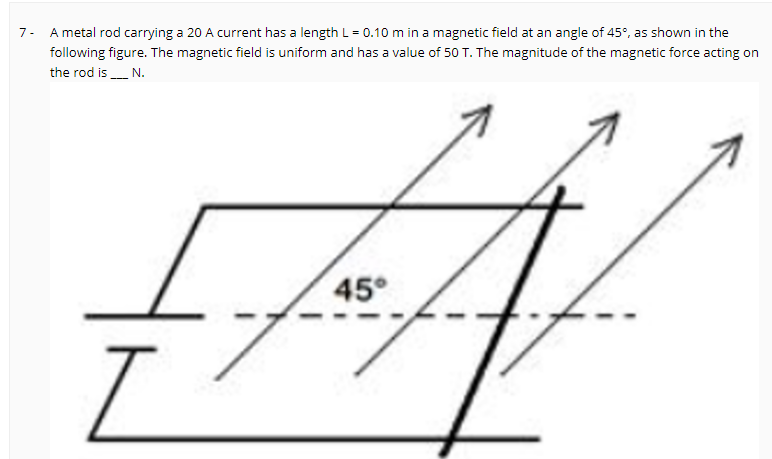 7- A metal rod carrying a 20 A current has a length L = 0.10 m in a magnetic field at an angle of 45°, as shown in the
following figure. The magnetic field is uniform and has a value of 50 T. The magnitude of the magnetic force acting on
the rod is N.
45°
