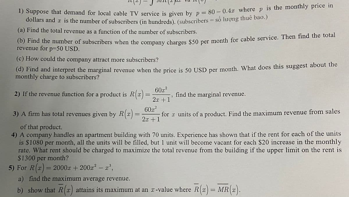 1) Suppose that demand for local cable TV service is given by p = 80 – 0.4x where p is the monthly price in
dollars and a is the number of subscribers (in hundreds). (subscribers = số lượng thuế bào.)
%3D
(a) Find the total revenue as a function of the number of subscribers.
O Fna the number of subscribers when the company charges $50 per month for cable service. Then find the total
revenue for p=50 USD.
(c) How could the company attract more subscribers?
(a) Find and interpret the marginal revenue when the price is 50 USD per month, What does this suggest about the
monthly charge to subscribers?
60x2
2) If the revenue function for a product is R(x)=.
2x +1
find the marginal revenue.
3) A firm has total revenues given by R(X
60x?
for x units of a product. Find the maximum revenue from sales
2x +1
of that product.
4) A company handles an apartment building with 70 units. Experience has shown that if the rent for each of the units
is $1080 per month, all the units will be filled, but 1 unit will become vacant for each $20 increase in the monthly
rate. What rent should be charged to maximize the total revenue from the building if the upper limit on the rent is
$1300 per month?
5) For R(x)=
2000x + 200 - x',
%3D
a) find the maximum average revenue.
b) show that R(x) attains its maximum at an x-value where R(x)= MR(x).
