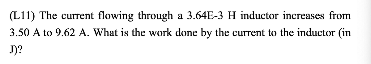 **Question (L11):** The current flowing through a 3.64E-3 H inductor increases from 3.50 A to 9.62 A. What is the work done by the current to the inductor (in J)?

*Note:* This question focuses on calculating the work done on an inductor when the current flowing through it changes. The given inductance value is 3.64E-3 Henries. The initial and final current values are 3.50 Amperes and 9.62 Amperes, respectively. 

**Explanation:**
Inductance is a property of an electrical conductor which determines the amount of electromotive force generated for a given change in the current flowing through it, expressed in Henry (H). When the current flowing through an inductor changes, energy is stored in the magnetic field created by the inductor. The work done on the inductor is equivalent to the energy stored in the inductor.

**Formula:**
The energy (W) stored in an inductor is given by the formula:
\[ W = \frac{1}{2} L (I_f^2 - I_i^2) \]
where,
- \( L \) is the inductance in Henries (H),
- \( I_f \) is the final current in Amperes (A),
- \( I_i \) is the initial current in Amperes (A).

**Given Data:**
- Inductance, \( L = 3.64 \times 10^{-3} \, H \)
- Initial current, \( I_i = 3.50 \, A \)
- Final current, \( I_f = 9.62 \, A \)

**Calculation:**
1. Substitute the given values into the formula:
   \[ W = \frac{1}{2} \times 3.64 \times 10^{-3} \, H \times (9.62^2 - 3.50^2) \]

2. Calculate the square of the currents:
   \[ 9.62^2 = 92.5444 \]
   \[ 3.50^2 = 12.25 \]

3. Find the difference between the squares of the currents:
   \[ 92.5444 - 12.25 = 80.2944 \]

4. Multiply this difference by the inductance