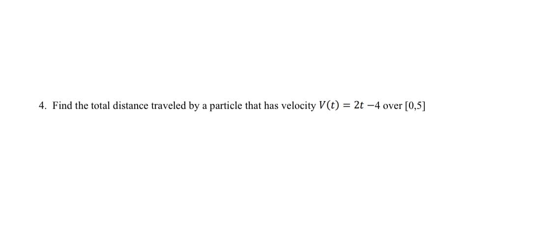 **Problem 4: Calculating the Total Distance Traveled by a Particle**

**Objective:**
To find the total distance traveled by a particle that moves with a velocity function \( V(t) = 2t - 4 \) over the time interval \([0,5]\).

**Approach:**
To determine the total distance traveled, we need to compute the integral of the absolute value of the velocity function over the given interval. This involves finding where the velocity changes sign to break the interval into sections where the velocity is consistently positive or negative. 

**Steps:**

1. **Identify the Critical Points:**
   - Find when \( V(t) = 0 \): 
     \[
     2t - 4 = 0 \implies t = 2
     \]

2. **Evaluate the Integral of \(|V(t)|\):**
   - Split the interval \([0,5]\) into two parts: \([0,2]\) and \([2,5]\).
   - Calculate the integral of the velocity function in these intervals accounting for change in sign:
     - From \([0,2]\), \( V(t) = 2t - 4 \leq 0 \).
     - From \([2,5]\), \( V(t) = 2t - 4 \geq 0 \).

3. **Calculate the Total Distance:**
   - Total distance is the sum of the absolute integrals over each interval.

By following these steps, the total traveled distance can be computed accurately, considering all changes in the direction of movement.

**Note:** For a more detailed computation, follow the full solution process with integrals and absolute values to ensure understanding and accuracy.