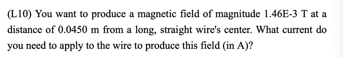 **Magnetic Field Calculation for a Long, Straight Wire**

**Problem Statement:**

You want to produce a magnetic field of magnitude \(1.46 \times 10^{-3} \, \text{T}\) at a distance of \(0.0450 \, \text{m}\) from a long, straight wire's center. What current do you need to apply to the wire to produce this field (in amperes)?

**Solution:**

To determine the current required to produce the given magnetic field, you can use Ampere's Law for a long, straight wire. The magnetic field \(B\) at a distance \(r\) from a long straight wire carrying a current \(I\) is given by the formula:

\[ B = \frac{\mu_0 I}{2 \pi r} \]

Where:
- \(B\) is the magnetic field in teslas (T)
- \(\mu_0\) is the permeability of free space (\(\mu_0 = 4 \pi \times 10^{-7} \, \text{T}\cdot\text{m}/\text{A}\))
- \(I\) is the current in amperes (A)
- \(r\) is the distance from the wire in meters (m)

Rearranging this formula to solve for the current \(I\):

\[ I = \frac{2 \pi r B}{\mu_0} \]

Given:
- \(B = 1.46 \times 10^{-3} \, \text{T}\)
- \(r = 0.0450 \, \text{m}\)
- \(\mu_0 = 4 \pi \times 10^{-7} \, \text{T}\cdot\text{m}/\text{A}\)

Plug in the values:

\[ I = \frac{2 \pi (0.0450 \, \text{m})(1.46 \times 10^{-3} \, \text{T})}{4 \pi \times 10^{-7} \, \text{T}\cdot\text{m}/\text{A}} \]

\[ I = \frac{2 \times 0.0450 \times 1.46 \times 10^{-3}}{4 \times 10^{-7}} \]

\[ I = \frac{