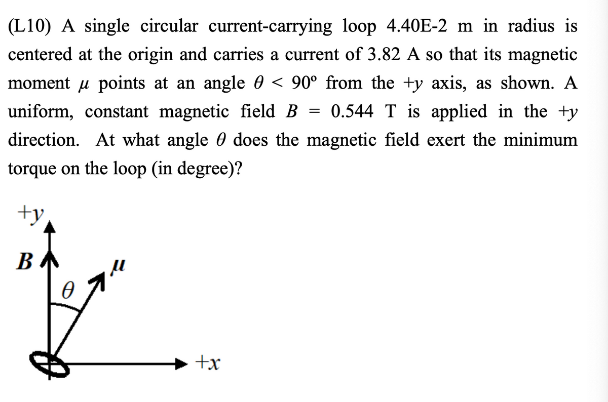 (L10) A single circular current-carrying loop 4.40E-2 m in radius is
centered at the origin and carries a current of 3.82 A so that its magnetic
moment u points at an angle 0 < 90° from the +y axis, as shown. A
uniform, constant magnetic field B = 0.544 T is applied in the ty
direction. At what angle does the magnetic field exert the minimum
torque on the loop (in degree)?
+y
B
0
+x