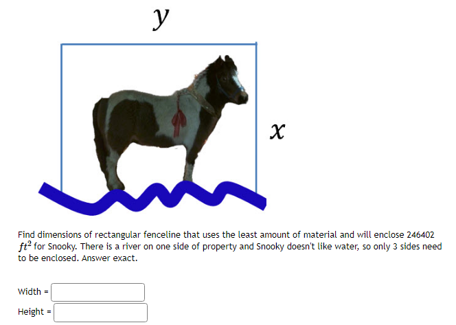 y
Width =
Height =
X
Find dimensions of rectangular fenceline that uses the least amount of material and will enclose 246402
ft² for Snooky. There is a river on one side of property and Snooky doesn't like water, so only 3 sides need
to be enclosed. Answer exact.