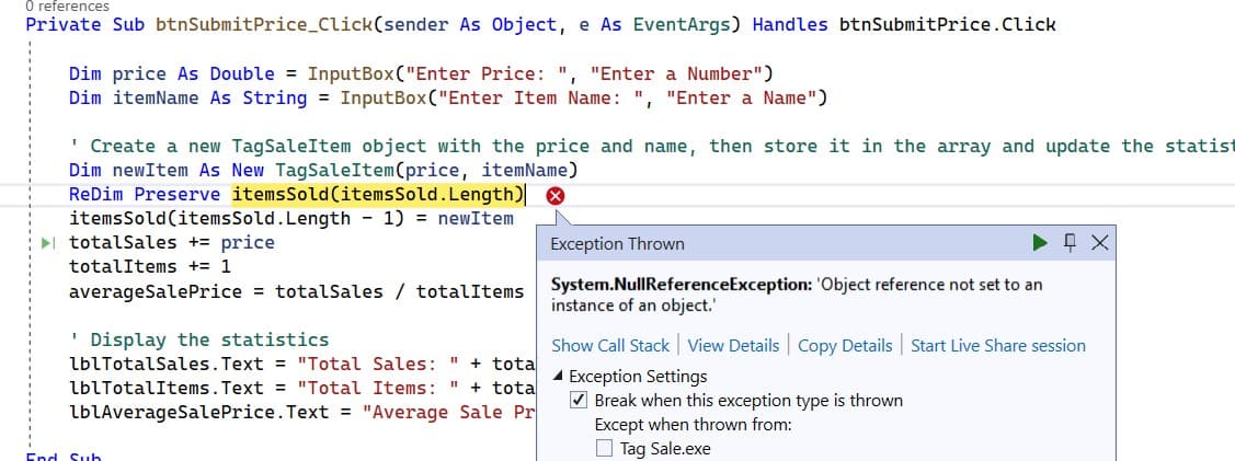 0 references
Private Sub btnSubmit Price_Click(sender
As Object, e As EventArgs) Handles btnSubmitPrice. Click
Dim price As Double = InputBox("Enter Price: ", "Enter a Number")
Dim itemName As String = InputBox("Enter Item Name: ", "Enter a Name")
' Create a new TagSaleItem object with the price and name, then store it in the array and update the statist
Dim newItem As New Tag SaleItem (price, itemName)
ReDim Preserve items Sold (items Sold.Length)
items Sold (items Sold. Length - 1) = newItem
► totalSales + price
totalItems += 1
averageSale Price = totalSales / totalItems
'Display the statistics
lblTotalSales.Text = "Total Sales: " + tota
lblTotalItems.Text = "Total Items: " + tota
lblAverageSale Price.Text = "Average Sale Pr
End Sub
LEX
Exception Thrown
System.NullReferenceException: 'Object reference not set to an
instance of an object.'
Show Call Stack View Details | Copy Details | Start Live Share session
Exception Settings
✔Break when this exception type is thrown
Except when thrown from:
Tag Sale.exe