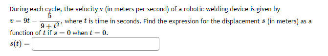 During each cycle, the velocity v (in meters per second) of a robotic welding device is given by
v = 9t
where t is time in seconds. Find the expression for the displacement s (in meters) as a
9+t²³
function of t if s = 0 when t = 0.
s(t) =