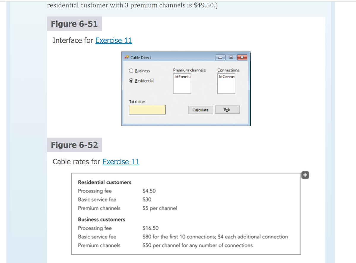 residential customer with 3 premium channels is $49.50.)
Figure 6-51
Interface for Exercise 11
Cable Direct
Business customers
Processing fee
Basic service fee
Premium channels
Business
Residential
Total due:
Figure 6-52
Cable rates for Exercise 11
Residential customers
Processing fee
Basic service fee
Premium channels
Premium channels:
Ist Premiu
$4.50
$30
$5 per channel
Calculate
Connections:
Ist Conne
Exit
$16.50
$80 for the first 10 connections; $4 each additional connection
$50 per channel for any number of connections