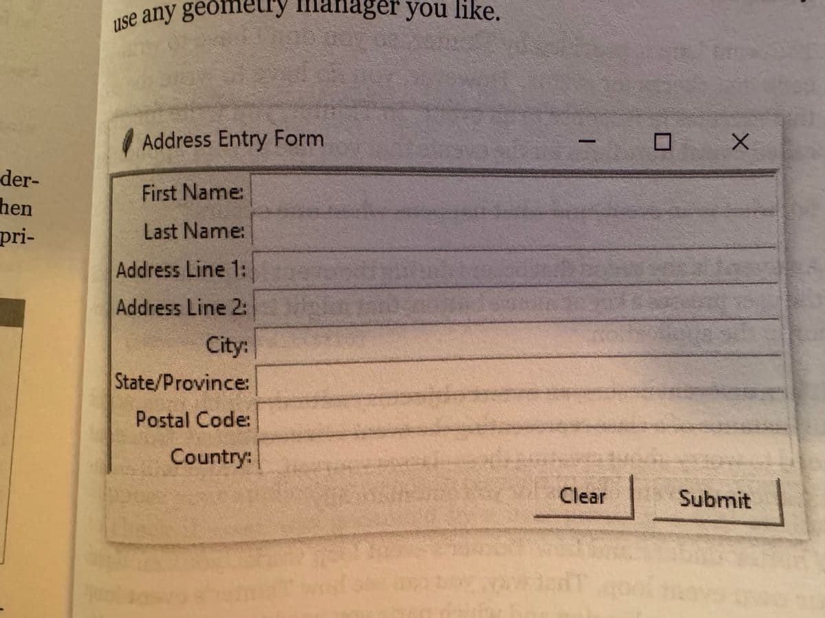 der-
hen
pri-
use any geometry manager you like.
Address Entry Form
First Name:
Last Name:
Address Line 1:
Address Line 2:
City:
State/Province:
Postal Code:
Country:
Clear
X
Submit