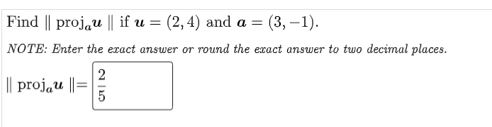 Find || projau || if u = (2, 4) and a =
(3,-1).
NOTE: Enter the exact answer or round the exact answer to two decimal places.
||| projau ||=
2|5