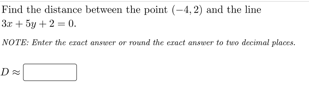 Find the distance between the point (-4, 2) and the line
3x + 5y + 2 = 0.
NOTE: Enter the exact answer or round the exact answer to two decimal places.
D≈