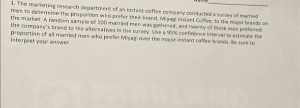 1. The marketing research department of an instant-coffee company conducted a survey of married
men to determine the proportion who prefer their brand, Miyagi Instant Coffee, to the major brands on
the market. A random sample of 100 married men was gathered, and twenty of those men preferred
the company's brand to the alternatives in the survey. Use a 95% confidence interval to estimate the
proportion of all married men who prefer Miyagi over the major instant coffee brands. Be sure to
interpret your answer.
