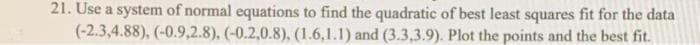 21. Use a system of normal equations to find the quadratic of best least squares fit for the data
(-2.3,4.88), (-0.9,2.8), (-0.2,0.8), (1.6,1.1) and (3.3,3.9). Plot the points and the best fit.

