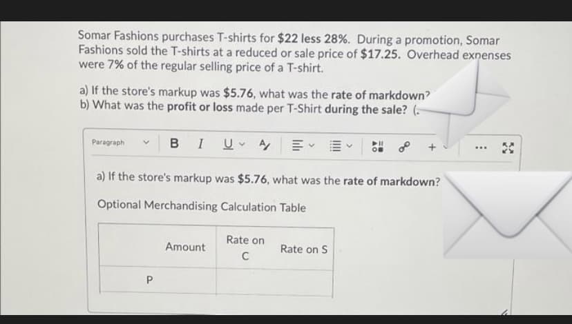 Somar Fashions purchases T-shirts for $22 less 28%. During a promotion, Somar
Fashions sold the T-shirts at a reduced or sale price of $17.25. Overhead exnenses
were 7% of the regular selling price of a T-shirt.
a) If the store's markup was $5.76, what was the rate of markdown?
b) What was the profit or loss made per T-Shirt during the sale? (-
Paragraph
BIUA
+
...
a) If the store's markup was $5.76, what was the rate of markdown?
Optional Merchandising Calculation Table
Rate on
Amount
Rate on S
