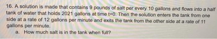 16. A solution is made that contains 9 pounds of salt per every 10 gallons and flows into a half
tank of water that holds 2021 gallons at time 3D0. Then the solution enters the tank from one
side at a rate of 12 gallons per minute and exits the tank from the other side at a rate of 11
gallons per minute.
a. How much salt is in the tank when full?
