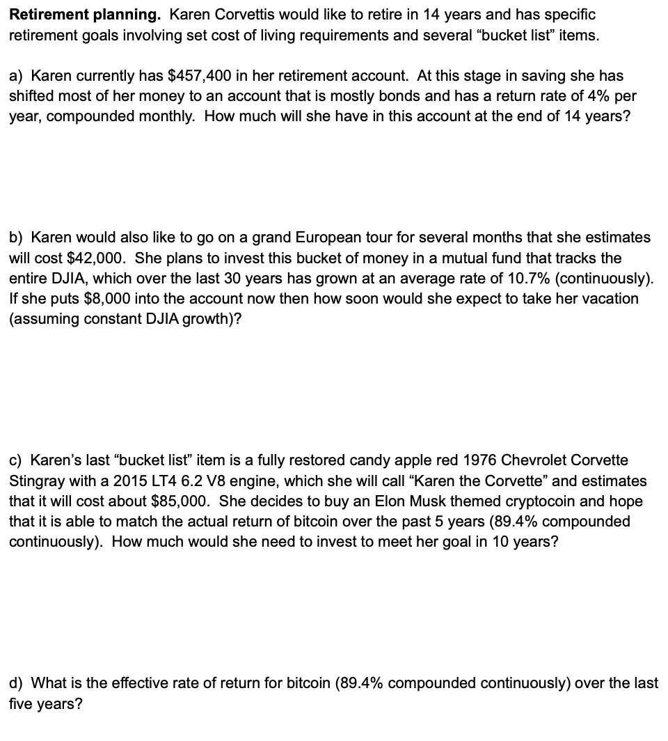 Retirement planning. Karen Corvettis would like to retire in 14 years and has specific
retirement goals involving set cost of living requirements and several "bucket list" items.
a) Karen currently has $457,400 in her retirement account. At this stage in saving she has
shifted most of her money to an account that is mostly bonds and has a return rate of 4% per
year, compounded monthly. How much will she have in this account at the end of 14 years?
b) Karen would also like to go on a grand European tour for several months that she estimates
will cost $42,000. She plans to invest this bucket of money in a mutual fund that tracks the
entire DJIA, which over the last 30 years has grown at an average rate of 10.7% (continuously).
If she puts $8,000 into the account now then how soon would she expect to take her vacation
(assuming constant DJIA growth)?
c) Karen's last "bucket list" item is a fully restored candy apple red 1976 Chevrolet Corvette
Stingray with a 2015 LT4 6.2 V8 engine, which she will call "Karen the Corvette" and estimates
that it will cost about $85,000. She decides to buy an Elon Musk themed cryptocoin and hope
that it is able to match the actual return of bitcoin over the past 5 years (89.4% compounded
continuously). How much would she need to invest to meet her goal in 10 years?
d) What is the effective rate of return for bitcoin (89.4% compounded continuously) over the last
five years?
