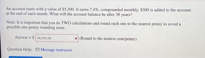 An account starts with a value of $5,500. It earns 7.4%, compounded monthly. $300 is added to the account
at the end of each month. What will the account balance be after 38 years?
Note: It is important that you do TWO calculations and round each one to the nearest penny to avoid a
possible one-penny rounding issue.
Answer = $
x (Round to the nearest cent/penny)
54,250.28
Question Help: Message instructor
