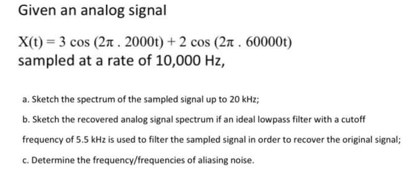 Given an analog signal
X(t) = 3 cos (2n . 2000t) + 2 cos (2n . 60000t)
sampled at a rate of 10,000 Hz,
a. Sketch the spectrum of the sampled signal up to 20 kHz;
b. Sketch the recovered analog signal spectrum if an ideal lowpass filter with a cutoff
frequency of 5.5 kHz is used to filter the sampled signal in order to recover the original signal;
c. Determine the frequency/frequencies of aliasing noise.
