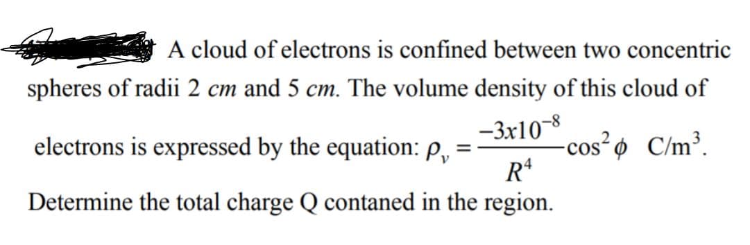 A cloud of electrons is confined between two concentric
spheres of radii 2 cm and 5 cm. The volume density of this cloud of
-3x10-8
electrons is expressed by the equation: P,
-cos² ø C/m³.
Determine the total charge Q contaned in the region.
