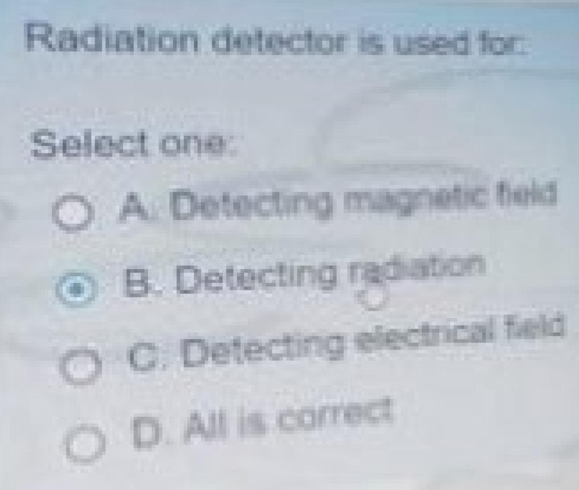 Radiation detector is used for
Select one:
OA Detecting magnetic feld
O B. Detecting radiation
OC Detecting electrical feld
OD.All is correct
