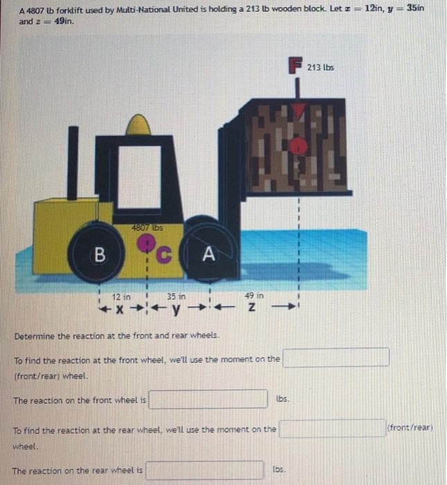 A 4807 lb forklift used by Multi-National United is holding a 213 lb wooden block. Let z = 12in, y = 35in
and z = 49in.
213 lbs
4807 bs
A
12 in
35 in
49 in
+x+y
Determine the reaction at the front and rear wheels.
To find the reaction at the front wheel, we'll use the moment on the
(front/rear) wheel.
The reaction on the front wheel is
Ibs.
To find the reaction at the rear wheel, we'll use the moment on the
(front/rear)
wheel.
The reaction on the rear wheel is
Ibs.
