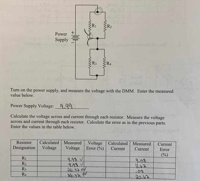 R1
Power
Supply
R3
R4
Turn on the power supply, and measure the voltage with the DMM. Enter the measured
value below.
Power Supply Voltage: 4.99
Calculate the voltage across and current through each resistor. Measure the voltage
across and current through each resistor. Calculate the error as in the previous parts.
Enter the values in the table below.
Resistor
Calculated Measured
Voltage Calculated Measured
Error (%)
Current
Error
Designation
Voltage
Voltage
Current
Current
(%)
RI
4.93V
4.98
26.32 mV
a6.32
9.08
R2
R3
R4
20.62
ww
ww
ww
ww
