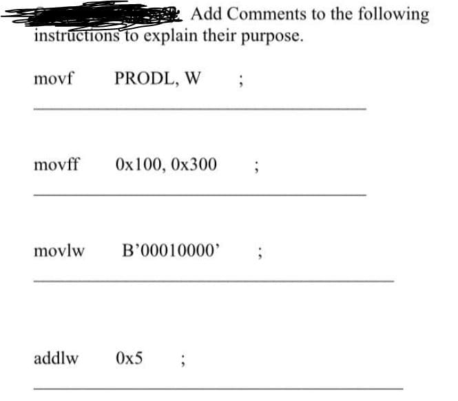 Add Comments to the following
instructions to explain their purpose.
movf
PRODL, W
movff
Ox100, Ox300
movlw
B'00010000'
addlw
Ox5
