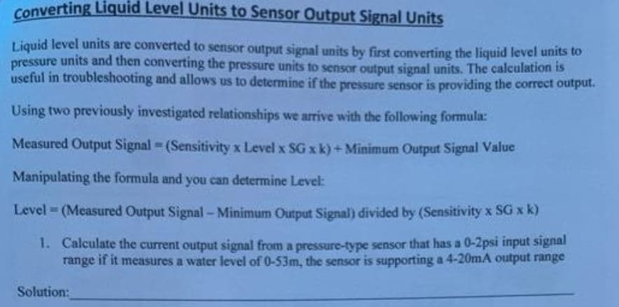 Converting Liquid Level Units to Sensor Output Signal Units
Liquid level units are converted to sensor output signal units by first converting the liquid level units to
pressure units and then converting the pressure units to sensor output signal units. The calculation is
useful in troubleshooting and allows us to determine if the pressure sensor is providing the correct output.
Using two previously investigated relationships we arrive with the following formula:
Measured Output Signal (Sensitivity x Level x SG x k)+Minimum Output Signal Value
Manipulating the formula and you can determine Level:
Level = (Measured Output Signal-Minimum Output Signal) divided by (Sensitivity x SG x k)
1. Calculate the current output signal from a pressure-type sensor that has a 0-2psi input signal
range if it measures a water level of 0-53m, the sensor is supporting a 4-20mA output range
Solution:
