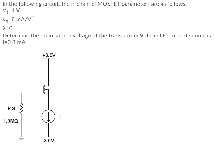 In the following circuit, the n-channel MOSFET parameters are as follows.
Vt=1 V
kn=8 mA/V²
X=0
Determine the drain source voltage of the transistor in V if the DC current source is
|=0.8 mA.
+3.0V
RG
1.OMO
-3.0V
