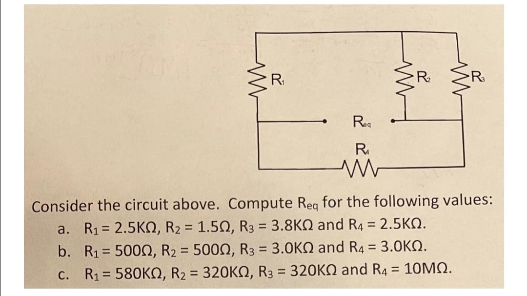 R
R.
R
Reg
R.
Consider the circuit above. Compute Req for the following values:
a. R1 = 2.5KQ, R2 = 1.50, R3 = 3.8KQ and R4 = 2.5KN.
b. R1 = 5000, R2 = 5002, R3 = 3.0KQ and R4 = 3.0KQ.
C. R1 = 580KO, R2 = 320KQ, R3 = 320KN and R4 = 10MQ.
%3D
%3D
%3D
%3D
