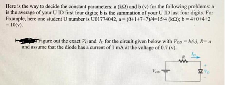 Here is the way to decide the constant parameters: a (k2) and b (v) for the following problems: a
is the average of your U ID first four digits; b is the summation of your U ID last four digits. For
Example, here one student U number is U01774042, a (0+1+7+7)/4=15/4 (k2); b= 4+0+4+2
= 10(v).
%3D
Figure out the exact Vp and Ip for the circuit given below with VDD b(v), R= a
and assume that the diode has a current of1 mA at the voltage of 0.7 (v).
Z Vo
