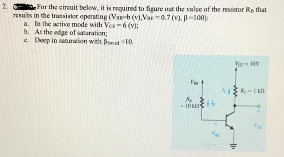 2.
For the circuit below, it is required to figure out the value of the resistor RB that
results in the transistor operating (VBB-b (v),VBE = 0.7 (v), B =100):
a. In the active mode with VcCE = 6 (v);
b. At the edge of saturation%3;
c. Deep in saturation with Brorced =10.
%3D
%3D
Voc 10V
Va
10 kf2
Vaa
VE
