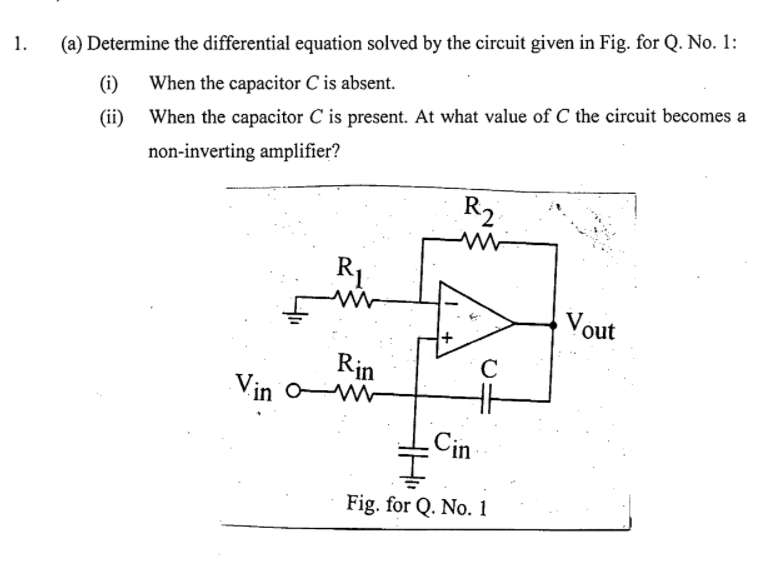 1.
(a) Determine the differential equation solved by the circuit given in Fig. for Q. No. 1:
(i)
When the capacitor C is absent.
(ii) When the capacitor C is present. At what value of C the circuit becomes a
non-inverting amplifier?
R2
R1
Vout
Rin
Vin o
Cin
Fig. for Q. No. 1
