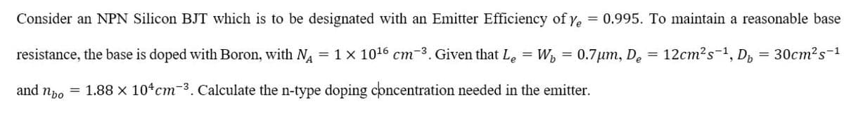 Consider an NPN Silicon BJT which is to be designated with an Emitter Efficiency of ye = 0.995. To maintain a reasonable base
resistance, the base is doped with Boron, with N = 1 x 1016 cm-3. Given that Le = W, =
0.7µm, De =
12cm?s-1, Dp
30cm?s-1
and npo = 1.88 x 104cm-3. Calculate the n-type doping concentration needed in the emitter.
