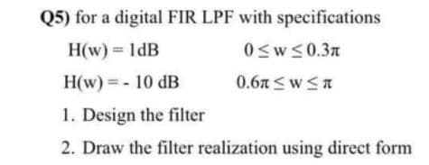 Q5) for a digital FIR LPF with specifications
H(w) = 1dB
0sw<0.3n
H(w) = - 10 dB
0.6A <w<A
1. Design the filter
2. Draw the filter realization using direct form
